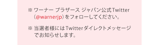 ※ワーナー ブラザース ジャパン公式Twitter（@warnerjp）をフォローして下さい。※当選者様にはTwitterダイレクトメッセージでお知らせします。